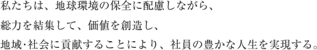 私たちは、地球環境の保全に配慮しながら、総力を結集して、価値を創造し、地域･社会に貢献することにより、社員の豊かな人生を実現する。